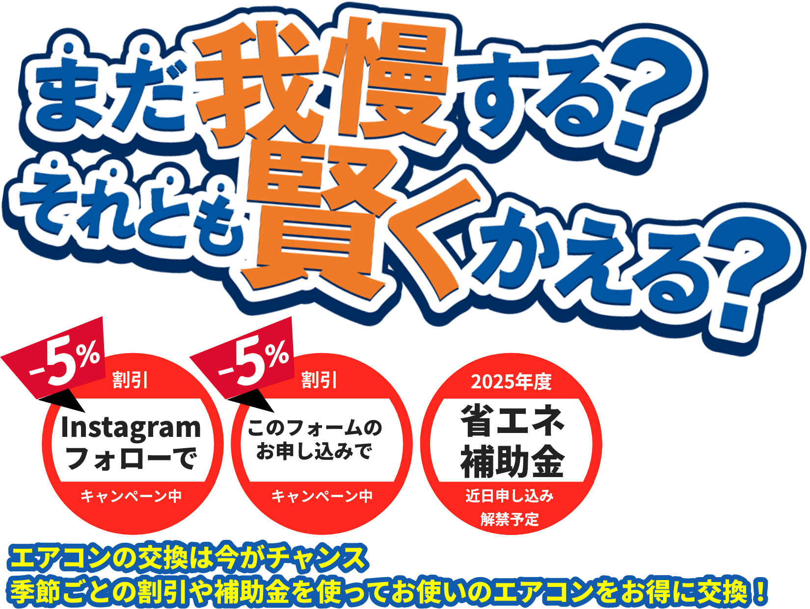 -5% 割引 Instagramフォローで キャンペーン中 -5% 割引 このフォームのお申し込みで キャンペーン中 2025年度 省エネ補助金 近日申し込み解禁予定 エアコンの交換は今がチャンス季節ごとの割引や補助金を使ってお使いのエアコンをお得に交換！